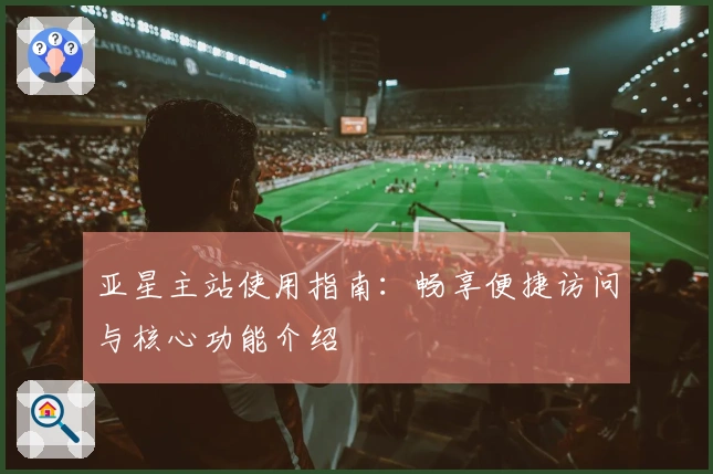 亚星主站使用指南:畅享便捷访问与核心功能介绍