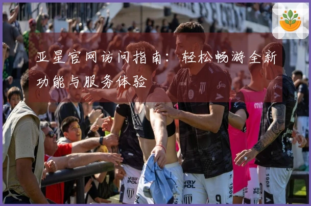 亚星官网访问指南：轻松畅游全新功能与服务体验