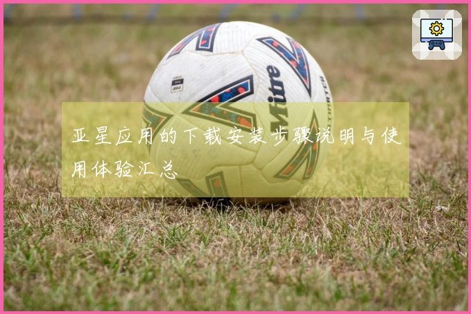 亚星应用的下载安装步骤说明与使用体验汇总