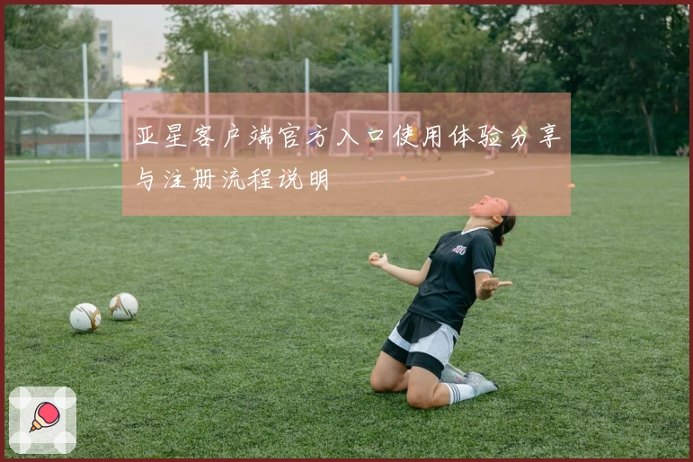 亚星客户端官方入口使用体验分享与注册流程说明
