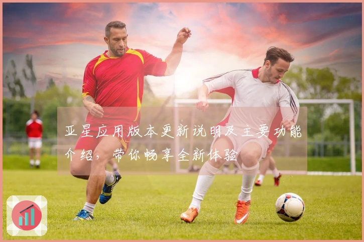 亚星应用版本更新说明及主要功能介绍，带你畅享全新体验