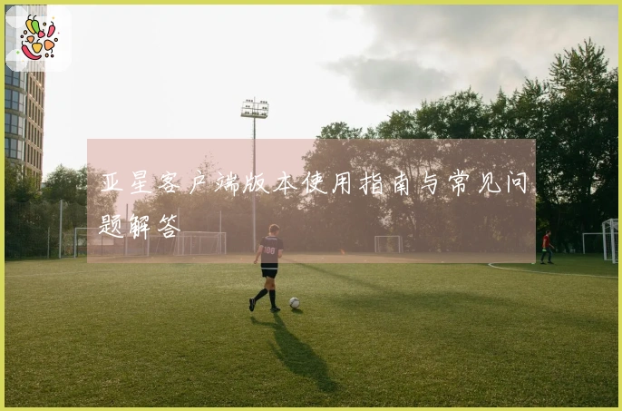 亚星客户端版本使用指南与常见问题解答