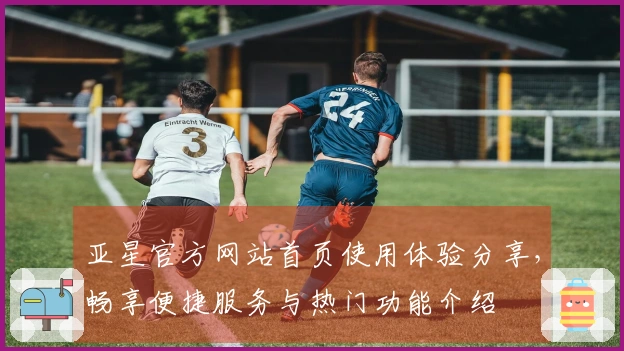 亚星官方网站首页使用体验分享，畅享便捷服务与热门功能介绍