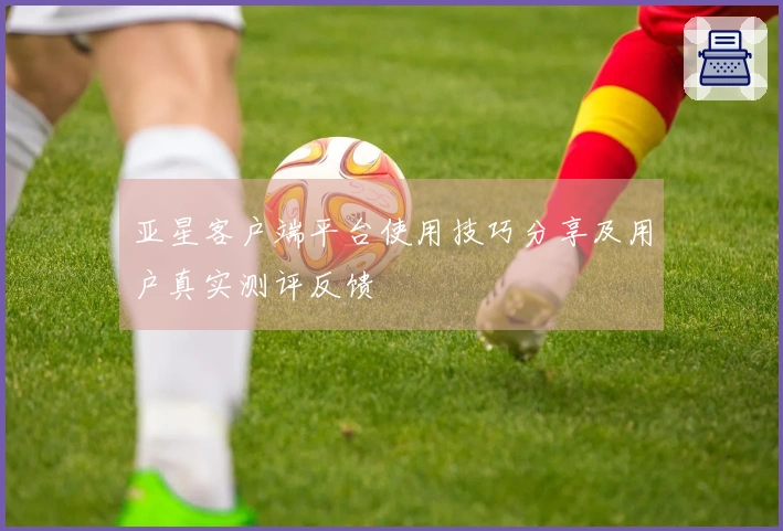 亚星客户端平台使用技巧分享及用户真实测评反馈